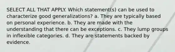 SELECT ALL THAT APPLY. Which statement(s) can be used to characterize good generalizations? a. They are typically based on personal experience. b. They are made with the understanding that there can be exceptions. c. They lump groups in inflexible categories. d. They are statements backed by evidence.