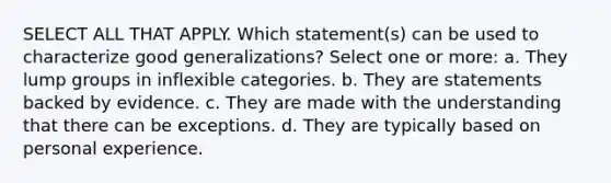 SELECT ALL THAT APPLY. Which statement(s) can be used to characterize good generalizations? Select one or more: a. They lump groups in inflexible categories. b. They are statements backed by evidence. c. They are made with the understanding that there can be exceptions. d. They are typically based on personal experience.