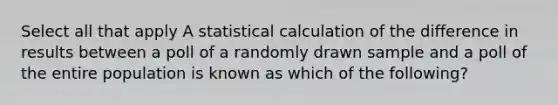 Select all that apply A statistical calculation of the difference in results between a poll of a randomly drawn sample and a poll of the entire population is known as which of the following?