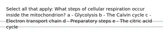 Select all that apply: What steps of cellular respiration occur inside the mitochondrion? a - Glycolysis b - The Calvin cycle c - Electron transport chain d - Preparatory steps e - The citric acid cycle