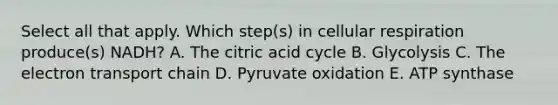 Select all that apply. Which step(s) in cellular respiration produce(s) NADH? A. The citric acid cycle B. Glycolysis C. The electron transport chain D. Pyruvate oxidation E. ATP synthase