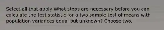 Select all that apply What steps are necessary before you can calculate the test statistic for a two sample test of means with population variances equal but unknown? Choose two.