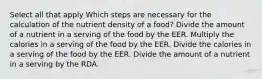 Select all that apply Which steps are necessary for the calculation of the nutrient density of a food? Divide the amount of a nutrient in a serving of the food by the EER. Multiply the calories in a serving of the food by the EER. Divide the calories in a serving of the food by the EER. Divide the amount of a nutrient in a serving by the RDA.