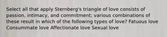 Select all that apply Sternberg's triangle of love consists of passion, intimacy, and commitment; various combinations of these result in which of the following types of love? Fatuous love Consummate love Affectionate love Sexual love