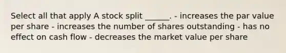 Select all that apply A stock split ______. - increases the par value per share - increases the number of shares outstanding - has no effect on cash flow - decreases the market value per share