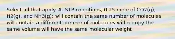 Select all that apply. At STP conditions, 0.25 mole of CO2(g), H2(g), and NH3(g): will contain the same number of molecules will contain a different number of molecules will occupy the same volume will have the same molecular weight