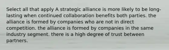 Select all that apply A strategic alliance is more likely to be long-lasting when continued collaboration benefits both parties. the alliance is formed by companies who are not in direct competition. the alliance is formed by companies in the same industry segment. there is a high degree of trust between partners.