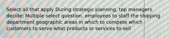 Select all that apply During strategic planning, top managers decide: Multiple select question. employees to staff the shipping department geographic areas in which to compete which customers to serve what products or services to sell