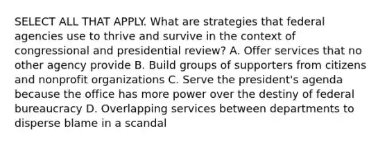 SELECT ALL THAT APPLY. What are strategies that federal agencies use to thrive and survive in the context of congressional and presidential review? A. Offer services that no other agency provide B. Build groups of supporters from citizens and nonprofit organizations C. Serve the president's agenda because the office has more power over the destiny of federal bureaucracy D. Overlapping services between departments to disperse blame in a scandal