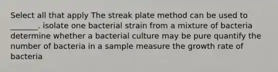 Select all that apply The streak plate method can be used to _______. isolate one bacterial strain from a mixture of bacteria determine whether a bacterial culture may be pure quantify the number of bacteria in a sample measure the growth rate of bacteria