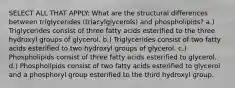 SELECT ALL THAT APPLY: What are the structural differences between triglycerides (triacylglycerols) and phospholipids? a.) Triglycerides consist of three fatty acids esterified to the three hydroxyl groups of glycerol. b.) Triglycerides consist of two fatty acids esterified to two hydroxyl groups of glycerol. c.) Phospholipids consist of three fatty acids esterified to glycerol. d.) Phospholipids consist of two fatty acids esterified to glycerol and a phosphoryl group esterified to the third hydroxyl group.