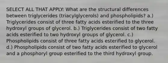 SELECT ALL THAT APPLY: What are the structural differences between triglycerides (triacylglycerols) and phospholipids? a.) Triglycerides consist of three fatty acids esterified to the three hydroxyl groups of glycerol. b.) Triglycerides consist of two fatty acids esterified to two hydroxyl groups of glycerol. c.) Phospholipids consist of three fatty acids esterified to glycerol. d.) Phospholipids consist of two fatty acids esterified to glycerol and a phosphoryl group esterified to the third hydroxyl group.