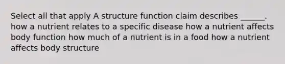 Select all that apply A structure function claim describes ______. how a nutrient relates to a specific disease how a nutrient affects body function how much of a nutrient is in a food how a nutrient affects body structure