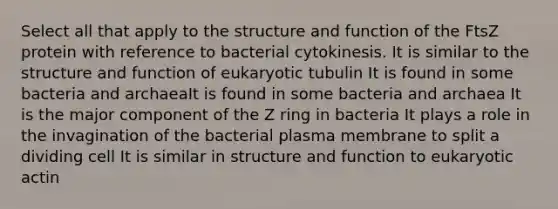 Select all that apply to the structure and function of the FtsZ protein with reference to bacterial cytokinesis. It is similar to the structure and function of eukaryotic tubulin It is found in some bacteria and archaeaIt is found in some bacteria and archaea It is the major component of the Z ring in bacteria It plays a role in the invagination of the bacterial plasma membrane to split a dividing cell It is similar in structure and function to eukaryotic actin