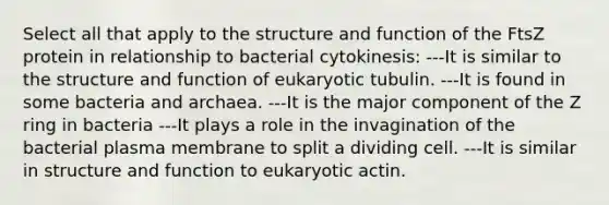 Select all that apply to the structure and function of the FtsZ protein in relationship to bacterial cytokinesis: ---It is similar to the structure and function of eukaryotic tubulin. ---It is found in some bacteria and archaea. ---It is the major component of the Z ring in bacteria ---It plays a role in the invagination of the bacterial plasma membrane to split a dividing cell. ---It is similar in structure and function to eukaryotic actin.