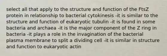 select all that apply to the structure and function of the FtsZ protein in relationship to bacterial cytokinesis -it is similar to the structure and function of eukaryotic tubulin -it is found in some bacteria and archaea -it is the major component of the Z ring in bacteria -it plays a role in the invagination of the bacterial plasma membrane to split a dividing cell -it is similar in structure and function to eukaryotic actin