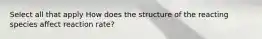 Select all that apply How does the structure of the reacting species affect reaction rate?