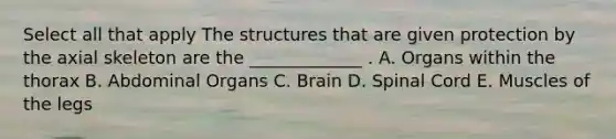 Select all that apply The structures that are given protection by the axial skeleton are the _____________ . A. Organs within the thorax B. Abdominal Organs C. Brain D. Spinal Cord E. Muscles of the legs