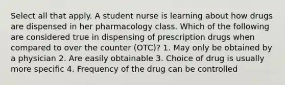 Select all that apply. A student nurse is learning about how drugs are dispensed in her pharmacology class. Which of the following are considered true in dispensing of prescription drugs when compared to over the counter (OTC)? 1. May only be obtained by a physician 2. Are easily obtainable 3. Choice of drug is usually more specific 4. Frequency of the drug can be controlled