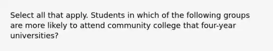 Select all that apply. Students in which of the following groups are more likely to attend community college that four-year universities?