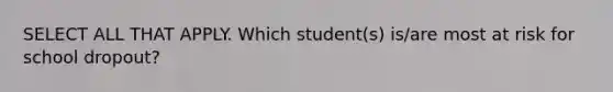 SELECT ALL THAT APPLY. Which student(s) is/are most at risk for school dropout?