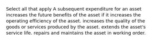 Select all that apply A subsequent expenditure for an asset increases the future benefits of the asset if it increases the operating efficiency of the asset. increases the quality of the goods or services produced by the asset. extends the asset's service life. repairs and maintains the asset in working order.