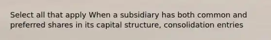 Select all that apply When a subsidiary has both common and preferred shares in its capital structure, consolidation entries