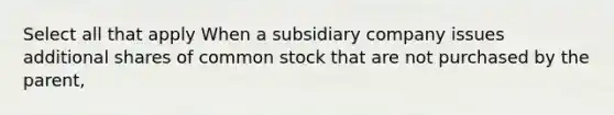 Select all that apply When a subsidiary company issues additional shares of common stock that are not purchased by the parent,