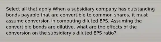 Select all that apply When a subsidiary company has outstanding bonds payable that are convertible to common shares, it must assume conversion in computing diluted EPS. Assuming the convertible bonds are dilutive, what are the effects of the conversion on the subsidiary's diluted EPS ratio?