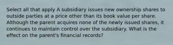 Select all that apply A subsidiary issues new ownership shares to outside parties at a price other than its book value per share. Although the parent acquires none of the newly issued shares, it continues to maintain control over the subsidiary. What is the effect on the parent's financial records?