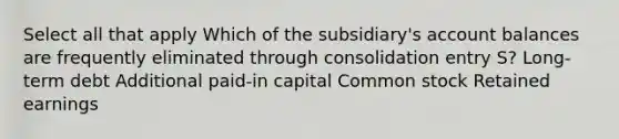 Select all that apply Which of the subsidiary's account balances are frequently eliminated through consolidation entry S? Long-term debt Additional paid-in capital Common stock Retained earnings