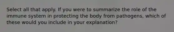 Select all that apply. If you were to summarize the role of the immune system in protecting the body from pathogens, which of these would you include in your explanation?