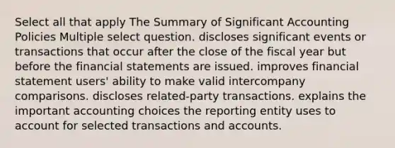 Select all that apply The Summary of Significant Accounting Policies Multiple select question. discloses significant events or transactions that occur after the close of the fiscal year but before the <a href='https://www.questionai.com/knowledge/kFBJaQCz4b-financial-statements' class='anchor-knowledge'>financial statements</a> are issued. improves financial statement users' ability to make valid intercompany comparisons. discloses related-party transactions. explains the important accounting choices the reporting entity uses to account for selected transactions and accounts.