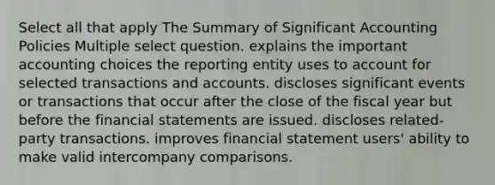 Select all that apply The Summary of Significant Accounting Policies Multiple select question. explains the important accounting choices the reporting entity uses to account for selected transactions and accounts. discloses significant events or transactions that occur after the close of the fiscal year but before the <a href='https://www.questionai.com/knowledge/kFBJaQCz4b-financial-statements' class='anchor-knowledge'>financial statements</a> are issued. discloses related-party transactions. improves financial statement users' ability to make valid intercompany comparisons.