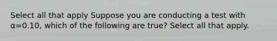 Select all that apply Suppose you are conducting a test with α=0.10, which of the following are true? Select all that apply.