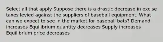 Select all that apply Suppose there is a drastic decrease in excise taxes levied against the suppliers of baseball equipment. What can we expect to see in the market for baseball bats? Demand increases Equilibrium quantity decreases Supply increases Equilibrium price decreases