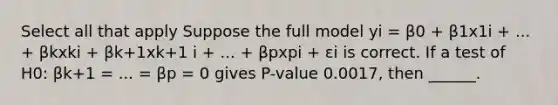 Select all that apply Suppose the full model yi = β0 + β1x1i + ... + βkxki + βk+1xk+1 i + ... + βpxpi + εi is correct. If a test of H0: βk+1 = ... = βp = 0 gives P-value 0.0017, then ______.