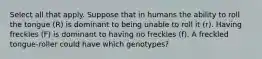 Select all that apply. Suppose that in humans the ability to roll the tongue (R) is dominant to being unable to roll it (r). Having freckles (F) is dominant to having no freckles (f). A freckled tongue-roller could have which genotypes?