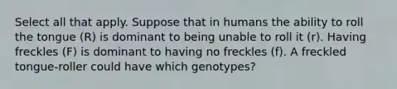 Select all that apply. Suppose that in humans the ability to roll the tongue (R) is dominant to being unable to roll it (r). Having freckles (F) is dominant to having no freckles (f). A freckled tongue-roller could have which genotypes?