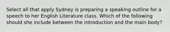 Select all that apply Sydney is preparing a speaking outline for a speech to her English Literature class. Which of the following should she include between the introduction and the main body?