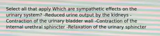 Select all that apply Which are sympathetic effects on the urinary system? -Reduced urine output by the kidneys -Contraction of the urinary bladder wall -Contraction of the internal urethral sphincter -Relaxation of the urinary sphincter