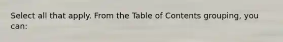 Select all that apply. From the Table of Contents grouping, you can: