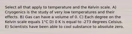 Select all that apply to temperature and the Kelvin scale. A) Cryogenics is the study of very low temperatures and their effects. B) Gas can have a volume of 0. C) Each degree on the Kelvin scale equals 1°C D) 0 K is equal to -273 degrees Celsius. E) Scientists have been able to cool substance to absolute zero.