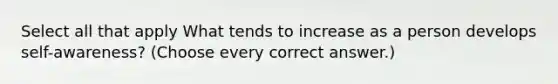 Select all that apply What tends to increase as a person develops self-awareness? (Choose every correct answer.)