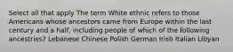 Select all that apply The term White ethnic refers to those Americans whose ancestors came from Europe within the last century and a half, including people of which of the following ancestries? Lebanese Chinese Polish German Irish Italian Libyan