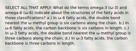 SELECT ALL THAT APPLY: What do the terms omega-3 (ω-3) and omega-6 (ω-6) indicate about the structures of the fatty acids in those classifications? a.) In ω-6 fatty acids, the double bond nearest the ω methyl group is six carbons along the chain. b.) In ω-6 fatty acids, the carbon backbone is six carbons in length. c.) In ω-3 fatty acids, the double bond nearest the ω methyl group is three carbons along the chain. d.) In ω-3 fatty acids, the carbon backbone is three carbons in length.