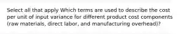 Select all that apply Which terms are used to describe the cost per unit of input variance for different product cost components (raw materials, direct labor, and manufacturing overhead)?