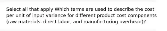 Select all that apply Which terms are used to describe the cost per unit of input variance for different product cost components (raw materials, direct labor, and manufacturing overhead)?