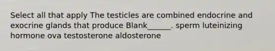 Select all that apply The testicles are combined endocrine and exocrine glands that produce Blank______. sperm luteinizing hormone ova testosterone aldosterone