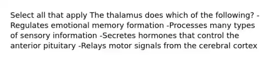 Select all that apply The thalamus does which of the following? -Regulates emotional memory formation -Processes many types of sensory information -Secretes hormones that control the anterior pituitary -Relays motor signals from the cerebral cortex